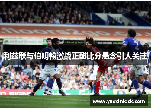 利兹联与伯明翰激战正酣比分悬念引人关注