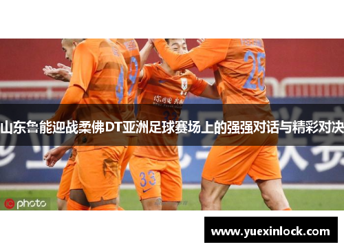 山东鲁能迎战柔佛DT亚洲足球赛场上的强强对话与精彩对决