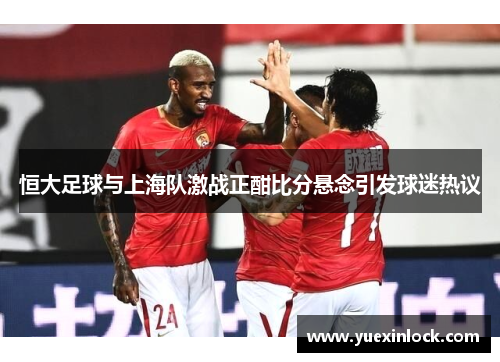 恒大足球与上海队激战正酣比分悬念引发球迷热议
